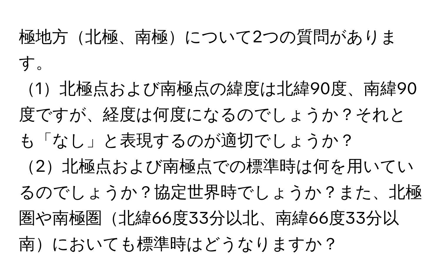 極地方北極、南極について2つの質問があります。  
1北極点および南極点の緯度は北緯90度、南緯90度ですが、経度は何度になるのでしょうか？それとも「なし」と表現するのが適切でしょうか？  
2北極点および南極点での標準時は何を用いているのでしょうか？協定世界時でしょうか？また、北極圏や南極圏北緯66度33分以北、南緯66度33分以南においても標準時はどうなりますか？