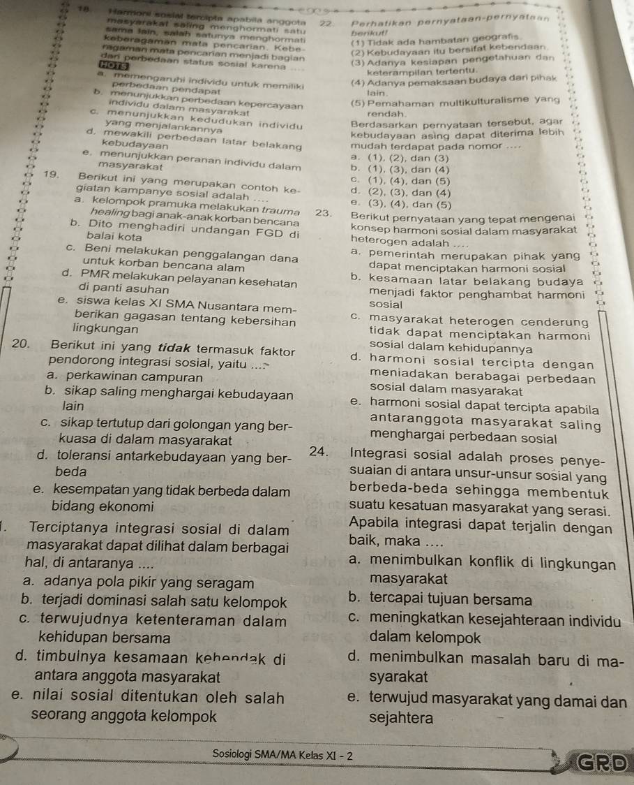 1A Harmoni sosial tercipta apabila anggota 22. Perhatikan pernyataan-pernyataan
masyarakal saling menghormati satu berikut!
sama lain, salah satunya menghormati
keberagaman mata pencarian. Kebe
(1) Tidak ada hambatan geografis.
(2) Kebudayaan itu bersifat kebendaan
ragaman mata pencarían menjadi bagian
dar perbedaan status sosial karena
HOTS
(3) Adanya kesiapan pengetahuan dan
keterampilan tertentu.
(4) Adanya pemaksaan budaya dari pihak
a. memengaruhi individu untuk memiliki lain.
perbedaan pendapat
b. menunjukkan perbedaan kepercayaan
(5) Pemahaman multikulturalisme yang
individu dalam masyarakat
rendah.
c. menunjukkan kedudukan individu Berdasarkan pernyataan tersebut, agar
yang menjalankannya
kebudayaan asing dapat diterima lebih
d. mewakili perbedaan latar belakang mudah terdapat pada nomor ....
kebudayaan
a. (1), (2), dan (3)
e. menunjukkan peranan individu dalam b. (1), (3), dan (4)
masyarakat
c. (1), (4), dan (5)
19. Berikut ini yang merupakan contoh ke- d. (2), (3), dan (4)
giatan kampanye sosial adalah e. (3), (4), dan (5)
a. kelompok pramuka melakukan trauma 23. Berikut pernyataan yang tepat mengenai
healing bagi anak-anak korban bencana
b. Dito menghadiri undangan FGD di konsep harmoni sosial dalam masyarakat
balai kota
heterogen adalah ....
c. Beni melakukan penggalangan dana a. pemerintah merupakan pihak yang
untuk korban bencana alam dapat menciptakan harmoni sosial
d. PMR melakukan pelayanan kesehatan b. kesamaan latar belakang budaya
di panti asuhan sosial menjadi faktor penghambat harmoni
e. siswa kelas XI SMA Nusantara mem- c. masyarakat heterogen cenderung
berikan gagasan tentang kebersihan
tidak dapat menciptakan harmoni
lingkungan sosial dalam kehidupannya
20. Berikut ini yang tidak termasuk faktor d. harmoni sosial tercipta dengan
pendorong integrasi sosial, yaitu ....- meniadakan berabagai perbedaan
a. perkawinan campuran sosial dalam masyarakat
b. sikap saling menghargai kebudayaan e. harmoni sosial dapat tercipta apabila
lain antaranggota masyarakat saling 
c. sikap tertutup dari golongan yang ber- menghargai perbedaan sosial
kuasa di dalam masyarakat
d. toleransi antarkebudayaan yang ber- 24. Integrasi sosial adalah proses penye-
beda suaian di antara unsur-unsur sosial yang
e. kesempatan yang tidak berbeda dalam berbeda-beda sehingga membentuk
bidang ekonomi
suatu kesatuan masyarakat yang serasi.
Apabila integrasi dapat terjalin dengan
. Terciptanya integrasi sosial di dalam baik, maka ....
masyarakat dapat dilihat dalam berbagai a. menimbulkan konflik di lingkungan
hal, di antaranya ....
a. adanya pola pikir yang seragam masyarakat
b. terjadi dominasi salah satu kelompok b. tercapai tujuan bersama
c. terwujudnya ketenteraman dalam c. meningkatkan kesejahteraan individu
kehidupan bersama dalam kelompok
d. timbulnya kesamaan kehendak di d. menimbulkan masalah baru di ma-
antara anggota masyarakat syarakat
e. nilai sosial ditentukan oleh salah e. terwujud masyarakat yang damai dan
seorang anggota kelompok sejahtera
Sosiologi SMA/MA Kelas XI - 2
GRD