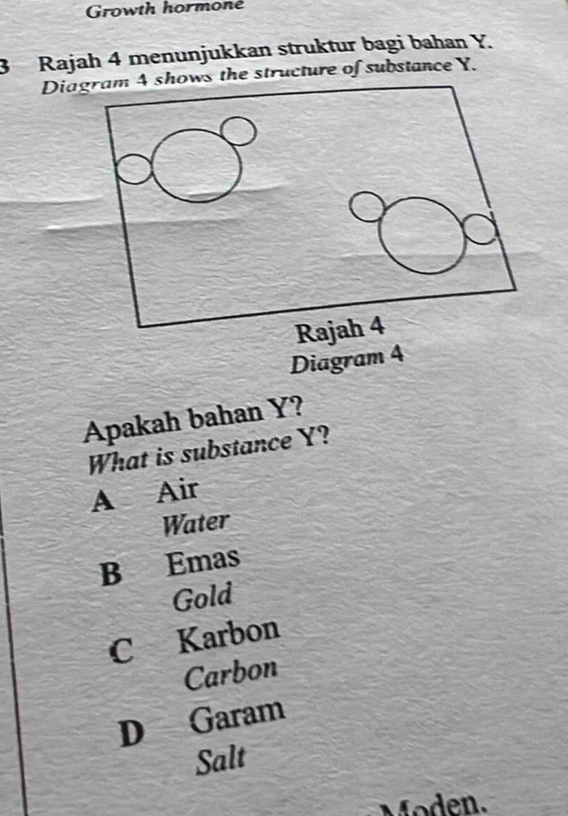 Growth hormone
3 Rajah 4 menunjukkan struktur bagi bahan Y.
Dias the structure of substance Y.
Diagra
Apakah bahan Y?
What is substance Y?
A Air
Water
B Emas
Gold
C Karbon
Carbon
D Garam
Salt
Moden.