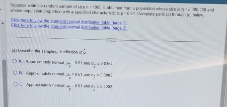 Suppose a simple random sample of size n=1000 is obtained from a population whose size is N=2,000,000 and
whose population proportion with a specified characteristic is p=0.61. Complete parts (a) through (c) below.
Click here to view the standard normal distribution table (page 1).
Click here to view the standard normal distribution table (page 2)
(a) Describe the sampling distribution of
A. Approximately normal mu _n=0.61 and sigma _+approx 0.0154
B. Approximately normal mu _p=0.61 and sigma _pmu mu approx 0.0003
C. Approximately normal mu _p=0.61 an d sigma _papprox 0.0002