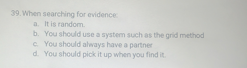 When searching for evidence:
a. It is random.
b. You should use a system such as the grid method
c. You should always have a partner
d. You should pick it up when you find it.