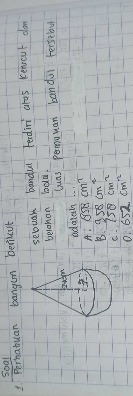 Soal
1. Perhatuan bangon beriuut
sebuah bandul terdini aras kenicut don
belahan bola.
las permuuan bandul tersebol
adalah. . .
A. 858cm^2
B. 958cm^2
C. 758cm^2
0. 652cm^2