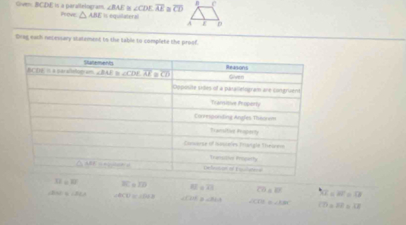 Given BCDE is a parallelogram. ∠ BAE≌ ∠ CDE,overline AE≌ overline CD
Prove △ ABE Is equilateral
Drag each necessary statement to the table to complete the proof.
overline XZ=overline RI overline BC o 1D EE a overline AB overline CO △ EF overline XE=overline BF overline AB
/B < <tex>B∠ BCA ∠ BCU≌ ∠ DEB ∠ CDE ∠ BLA sqrt(CD) 0∠ ABC overline CD= overline EE φ overline CE