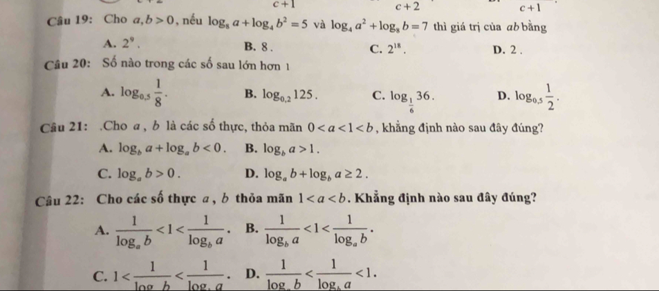 c+1
c+2
c+1
Câu 19: Cho a,b>0 , nếu log _8a+log _4b^2=5 và log _4a^2+log _8b=7 thì giá trị của ab bằng
A. 2^9. D. 2.
B. 8. C. 2^(18). 
Câu 20: Số nào trong các số sau lớn hơn 1
A. log _0.5 1/8 . log _ 1/6 36. D. log _0,5 1/2 .
B. log _0,2125. C.
Câu 21: .Cho a, b là các số thực, thỏa mãn 0 , khẳng định nào sau đây đúng?
A. log _ba+log _ab<0</tex>. B. log _ba>1.
C. log _ab>0. D. log _ab+log _ba≥ 2. 
Câu 22: Cho các số thực a , b thỏa mãn 1. Khẳng định nào sau đây đúng?
A. frac 1log _ab<1<frac 1log _ba. B. frac 1log _ba<1<frac 1log _ab.
C. 1 D. frac 1log _ab <1</tex>.