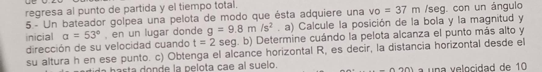 regresa al punto de partida y el tiempo total. 
5.- Un bateador golpea una pelota de modo que ésta adquiere una vo=37m /seg. con un ángulo 
inicial alpha =53° , en un lugar donde g=9.8m/s^2. a) Calcule la posición de la bola y la magnitud y 
dirección de su velocidad cuando t=2 seg. b) Determine cuándo la pelota alcanza el punto más alto y 
su altura h en ese punto. c) Obtenga el alcance horizontal R, es decir, la distancia horizontal desde el 
hasta donde la pelota cae al suelo. 
a una velocidad de 10