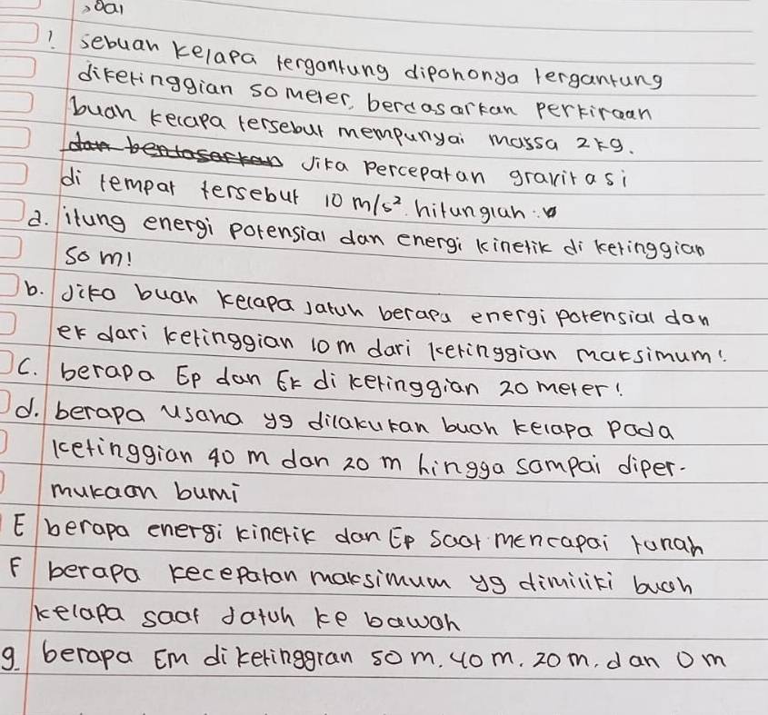 sebuar kelapa tergantung dipononya lergantung
dikeringgian someler, berdosorkan pertircan
buah kecapa tersebut mempunyai mossa 219.
vika perceparan gravitasi
di rempar tersebur 10m/s^2 hilunglan:
d. itung energi potensial dan energi kinelik di keringgiān
som!
b. dito buah kelapa Jatuh beraps energi porensial don
er dari ketinggian l0m dari keringgion marsimum!
C. berapa Ep dan Ek dikeringgian 20 meter!
d. berapa usana y dilakuran buch kelapa Pada
ketinggian g0 m dan zo m hingga sompai diper.
mukaan bui
E berapa energi kinerik danEp Soar mencapai runah
F berapa receparan maksimum yg dimiliti bugh
kelapa saaf datch ke bawoh
g. berapa Em dikelinggran som. uom. 20 m, dan 0 m