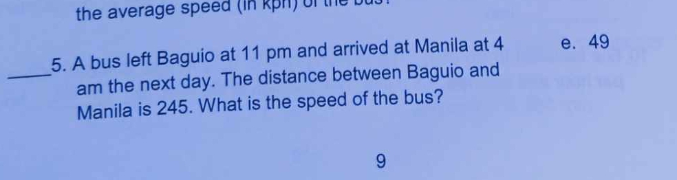 the average speed (in kph) of the 
5. A bus left Baguio at 11 pm and arrived at Manila at 4 e. 49
_am the next day. The distance between Baguio and
Manila is 245. What is the speed of the bus?
9