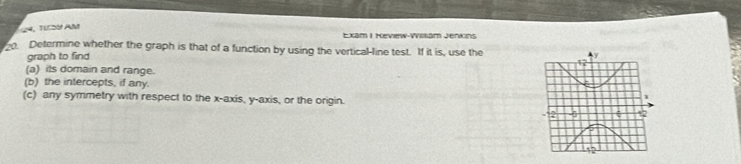 TUD9 AM 
Exam I Keview-William Jenkins 
20. Determine whether the graph is that of a function by using the vertical-line test. If it is, use the 
graph to find 
(a) its domain and range. 
(b) the intercepts, if any. 
(c) any symmetry with respect to the x-axis, y-axis, or the origin.