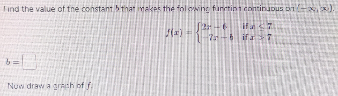 Find the value of the constant 6 that makes the following function continuous on (-∈fty ,∈fty ).
f(x)=beginarrayl 2x-6ifx≤ 7 -7x+bifx>7endarray.
b=□
Now draw a graph of f.