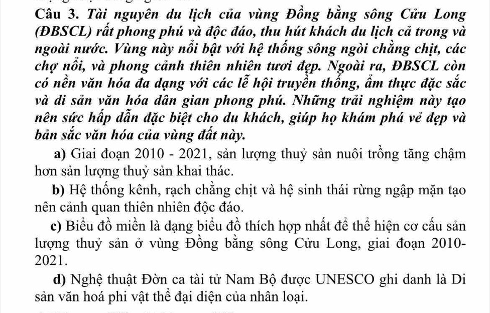 Tài nguyên du lịch của vùng Đồng bằng sông Cửu Long
(ĐBSCL) rất phong phú và độc đáo, thu hút khách du lịch cả trong và
ngoài nước. Vùng này nổi bật với hệ thống sông ngòi chẳng chịt, các
chợ nổi, và phong cảnh thiên nhiên tươi đẹp. Ngoài ra, ĐBSCL còn
có nền văn hóa đa dạng với các lễ hội truyền thống, ẩm thực đặc sắc
và di sản văn hóa dân gian phong phú. Những trải nghiệm này tạo
nên sức hấp dẫn đặc biệt cho du khách, giúp họ khám phá vẻ đẹp và
bản sắc văn hóa của vùng đất này.
a) Giai đoạn 2010 - 2021, sản lượng thuỷ sản nuôi trồng tăng chậm
hơn sản lượng thuỷ sản khai thác.
b) Hệ thống kênh, rạch chẳng chịt và hệ sinh thái rừng ngập mặn tạo
nên cảnh quan thiên nhiên độc đáo.
c) Biểu đồ miền là dạng biểu đồ thích hợp nhất để thể hiện cơ cấu sản
lượng thuỷ sản ở vùng Đồng bằng sông Cửu Long, giai đoạn 2010-
2021.
d) Nghệ thuật Đờn ca tài tử Nam Bộ được UNESCO ghi danh là Di
sản văn hoá phi vật thể đại diện của nhân loại.