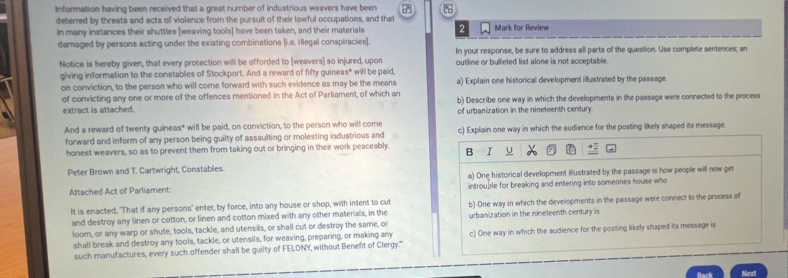 Information having been received that a great number of industrious weavers have been 7 
deterred by threats and acts of violence from the pursuit of their lawful occupations, and that
in many instances their shuttles [weaving tools] have been taken, and their materials 2 Mark for Review
damaged by persons acting under the existing combinations [i.e. illegal conspiracies].
In your response, be sure to address all parts of the question. Use complete sentences; an
Notice is hereby given, that every protection will be afforded to [weavers] so injured, upon outline or bulleted list alone is not acceptable.
giving information to the constables of Stockport. And a reward of fifty guineas* will be paid,
on conviction, to the person who will come forward with such evidence as may be the means a) Explain one historical development illustrated by the passage.
of convicting any one or more of the offences mentioned in the Act of Parliament, of which an b) Describe one way in which the developments in the passage were connected to the process
extract is attached. of urbanization in the nineteenth century.
And a reward of twenty guineas* will be paid, on conviction, to the person who will come
forward and inform of any person being guilty of assaulting or molesting industrious and c) Explain one way in which the audience for the posting likely shaped its message.
honest weavers, so as to prevent them from taking out or bringing in their work peaceably.
B
Peter Brown and T. Cartwright, Constables.
a) One historical development illustrated by the passage is how people will now get
Attached Act of Parliament: introuble for breaking and entering into someones house who
It is enacted, ‘That if any persons’ enter, by force, into any house or shop, with intent to cut b) One way in which the developments in the passage were connect to the process of
and destroy any linen or cotton, or linen and cotton mixed with any other materials, in the urbanization in the nineteenth century is
loom, or any warp or shute, tools, tackle, and utensils, or shall cut or destroy the same, or
shall break and destroy any tools, tackle, or utensils, for weaving, preparing, or making any c) One way in which the audience for the posting likely shaped its message is
such manufactures, every such offender shall be guilty of FELONY, without Benefit of Clergy.'''
Next