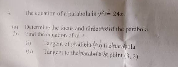 The equation of a parabola is y^2)=24x. 
(a) Determine the focus and directrix of the parabola. 
(b) Find the equation of a! a 
(i) Tangent of gradient  1/2 t_0^1 the parabola 
(i) Tangent to the parabola at point (3,2)