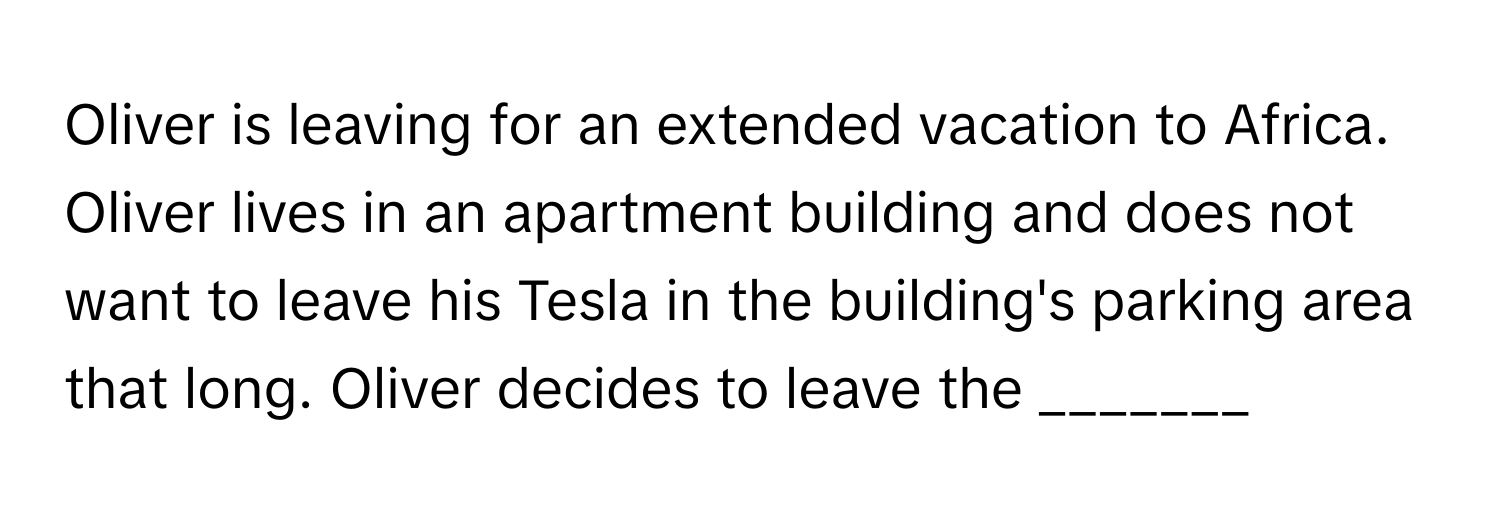 Oliver is leaving for an extended vacation to Africa. Oliver lives in an apartment building and does not want to leave his Tesla in the building's parking area that long. Oliver decides to leave the _______