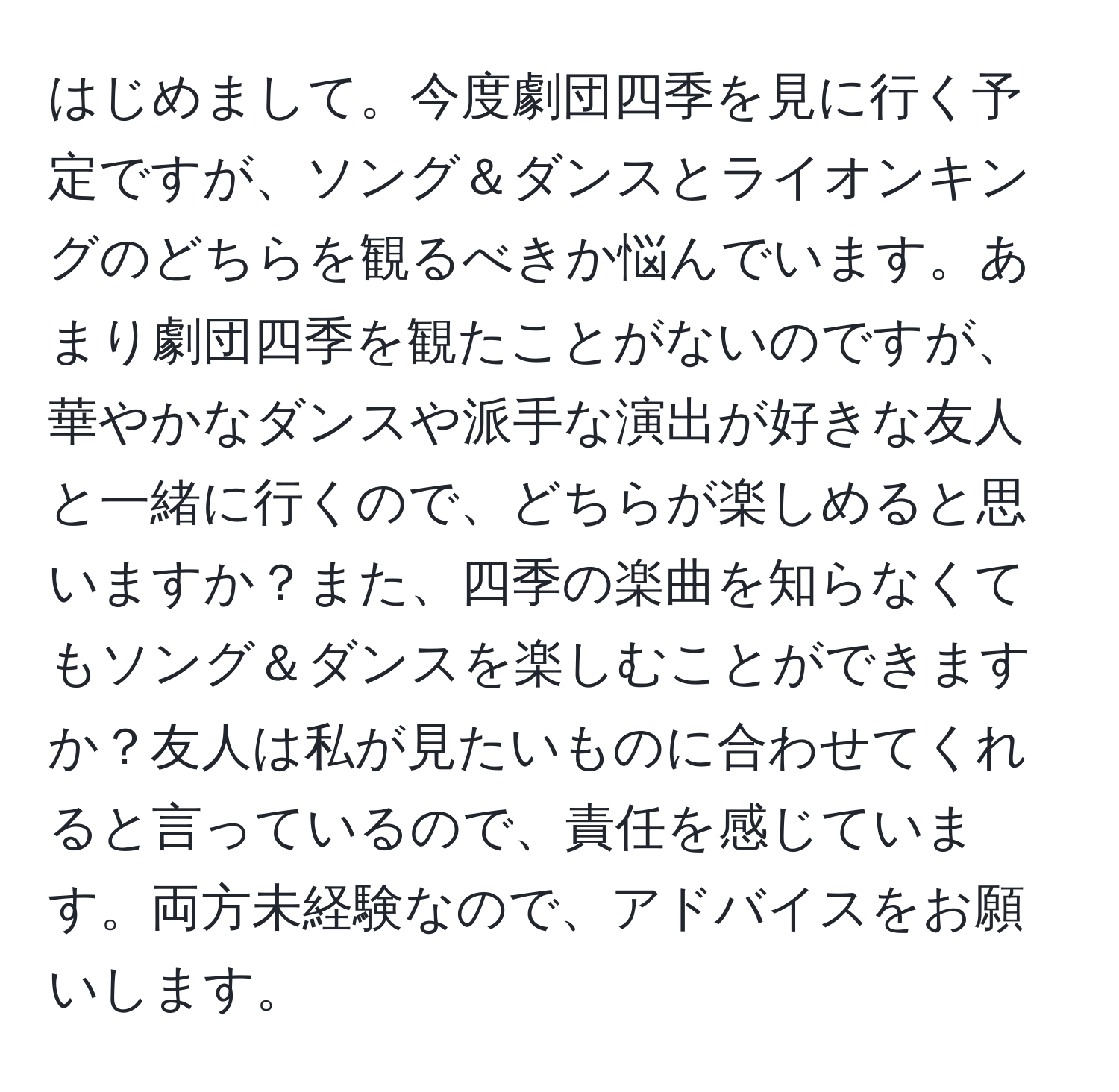 はじめまして。今度劇団四季を見に行く予定ですが、ソング＆ダンスとライオンキングのどちらを観るべきか悩んでいます。あまり劇団四季を観たことがないのですが、華やかなダンスや派手な演出が好きな友人と一緒に行くので、どちらが楽しめると思いますか？また、四季の楽曲を知らなくてもソング＆ダンスを楽しむことができますか？友人は私が見たいものに合わせてくれると言っているので、責任を感じています。両方未経験なので、アドバイスをお願いします。