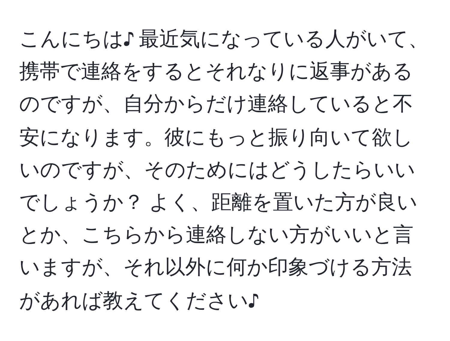 こんにちは♪  最近気になっている人がいて、携帯で連絡をするとそれなりに返事があるのですが、自分からだけ連絡していると不安になります。彼にもっと振り向いて欲しいのですが、そのためにはどうしたらいいでしょうか？ よく、距離を置いた方が良いとか、こちらから連絡しない方がいいと言いますが、それ以外に何か印象づける方法があれば教えてください♪