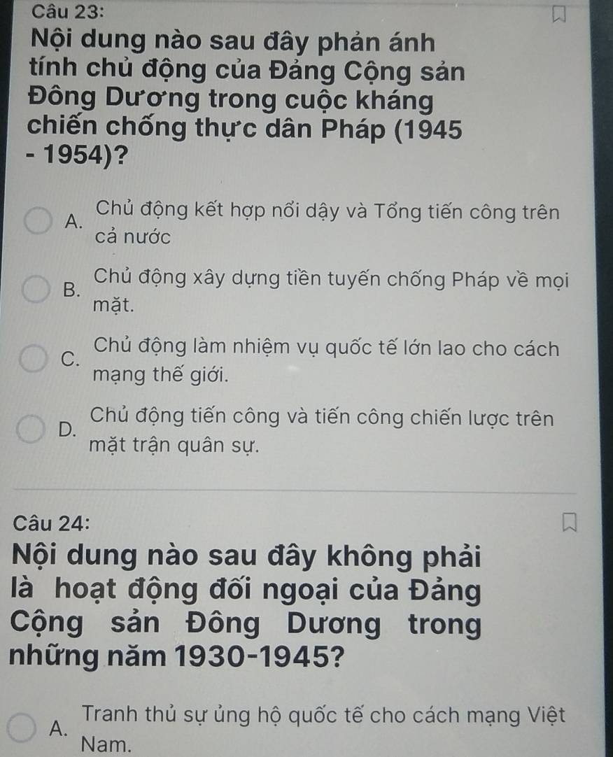 Nội dung nào sau đây phản ánh
tính chủ động của Đảng Cộng sản
Đông Dương trong cuộc kháng
chiến chống thực dân Pháp (1945
- 1954)?
A. Chủ động kết hợp nổi dậy và Tổng tiến công trên
cả nước
B. Chủ động xây dựng tiền tuyến chống Pháp về mọi
mặt.
C. Chủ động làm nhiệm vụ quốc tế lớn lao cho cách
mạng thế giới.
D. Chủ động tiến công và tiến công chiến lược trên
mặt trận quân sự.
Câu 24:
Nội dung nào sau đây không phải
là hoạt động đối ngoại của Đảng
Cộng sản Đông Dương trong
những năm 1930-1945?
A. Tranh thủ sự ủng hộ quốc tế cho cách mạng Việt
Nam.