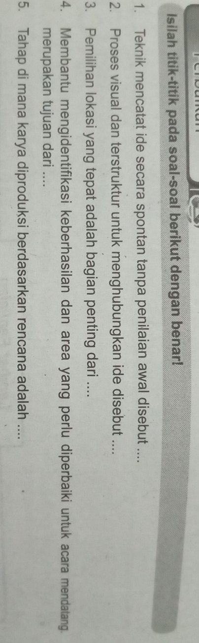 Isilah titik-titik pada soal-soal berikut dengan benar! 
1. Teknik mencatat ide secara spontan tanpa penilaian awal disebut .... 
2. Proses visual dan terstruktur untuk menghubungkan ide disebut .... 
3. Pemilihan lokasi yang tepat adalah bagian penting dari .... 
4. Membantu mengidentifikasi keberhasilan dan area yang perlu diperbaiki untuk acara mendatang. 
merupakan tujuan dari .... 
5. Tahap di mana karya diproduksi berdasarkan rencana adalah ....