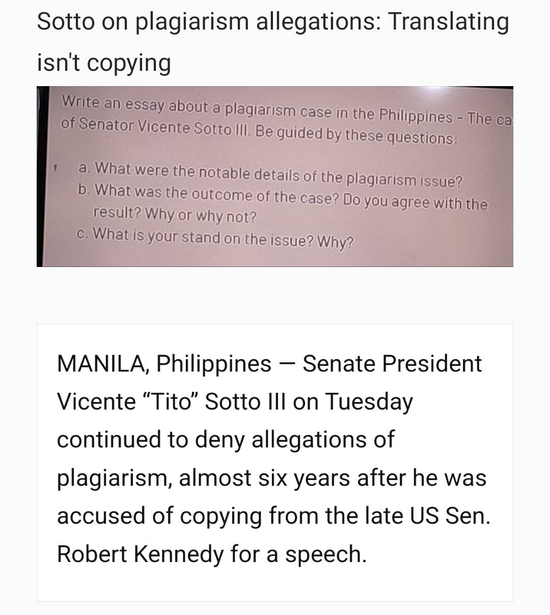 Sotto on plagiarism allegations: Translating 
isn't copying 
Write an essay about a plagiarism case in the Philippines - The ca 
of Senator Vicente Sotto III. Be guided by these questions: 
a. What were the notable details of the plagiarism issue? 
b. What was the outcome of the case? Do you agree with the 
result? Why or why not? 
c. What is your stand on the issue? Why? 
MANILA, Philippines — Senate President 
Vicente “Tito” Sotto III on Tuesday 
continued to deny allegations of 
plagiarism, almost six years after he was 
accused of copying from the late US Sen. 
Robert Kennedy for a speech.