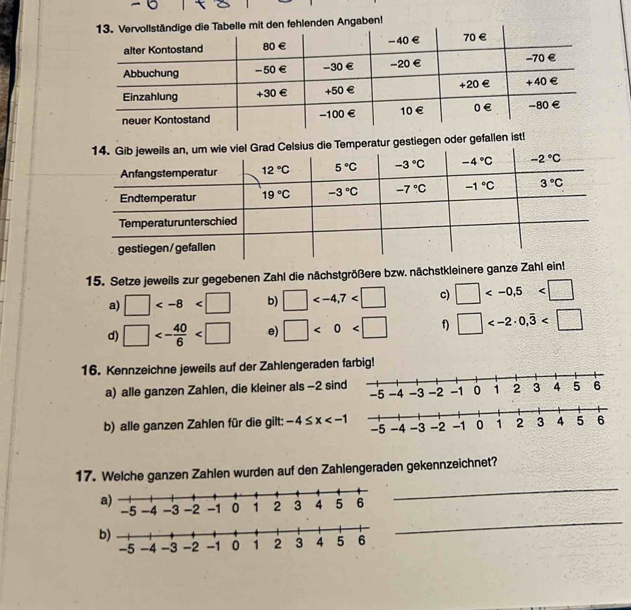 fehlenden Angaben!
iegen oder gefallen ist!
15. Setze jeweils zur gegebenen Zahl die nächstgrößere bzw. nächstkleinere ganze Zahl ein!
a) □ b) □ c) □
d) □ <- 40/6  .e) □ <0<□ f) □
16. Kennzeichne jeweils auf der Zahlengeraden 
a) alle ganzen Zahlen, die kleiner als -2 sin
b) alle ganzen Zahlen für die gilt: -4≤ x
_
17. Welche ganzen Zahlen wurden auf den Zahlengeraden gekennzeichnet?
_