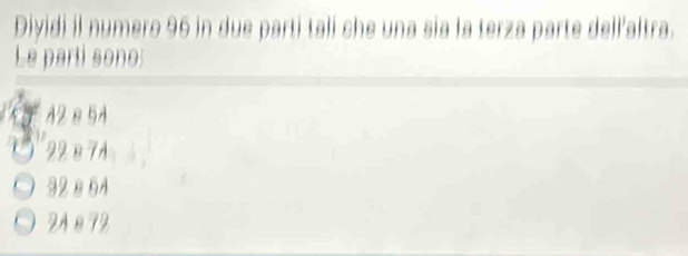 Dividi il numero 96 in due parti tali che una sia la terza parte dell’altra. 
Le parti sono:
42 8 54
22è7A
32 è 64
2Aè72
