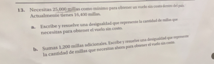 Necesitas 25,000 millas como mínimo para obtener un vuelo sin costo dentro del país. 
Actualmente tienes 16,400 millas. 
a. Escribe y resuelve una desigualdad que represente la cantidad de millas que 
necesitas para obtener el vuelo sin costo. 
b. Sumas 1,200 millas adicionales. Escribe y resuelve una desigualdad que represente 
la cantidad de millas que necesitas ahora para obtener el vuelo sin costo.