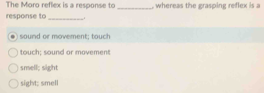 The Moro reflex is a response to _, whereas the grasping reflex is a
response to_
sound or movement; touch
touch; sound or movement
smell; sight
sight; smell