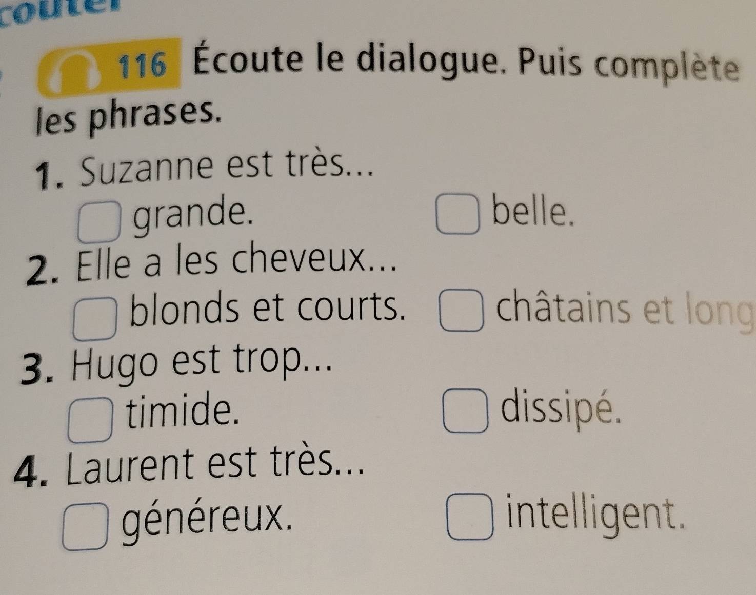 couter
116 Écoute le dialogue. Puis complète
les phrases.
1. Suzanne est très...
grande. belle.
2. Elle a les cheveux...
blonds et courts. châtains et long
3. Hugo est trop...
timide. dissipé.
4. Laurent est très...
généreux.
intelligent.