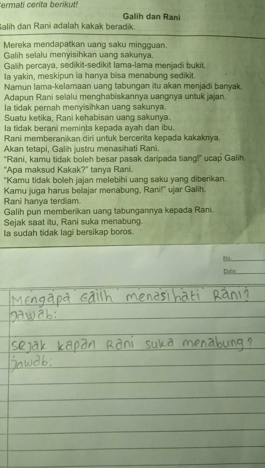 cermati cerita berikut! 
Galih dan Rani 
Galih dan Rani adalah kakak beradik. 
Mereka mendapatkan uang saku mingguan. 
Galih selalu menyisihkan uang sakunya. 
Galih percaya, sedikit-sedikit lama-lama menjadi bukit. 
Ia yakin, meskipun ia hanya bisa menabung sedikit. 
Namun lama-kelamaan uang tabungan itu akan menjadi banyak. 
Adapun Rani selalu menghabiskannya uangnya untuk jajan. 
Ia tidak pernah menyisihkan uang sakunya. 
Suatu ketika, Rani kehabisan uang sakunya. 
Ia tidak berani meminta kepada ayah dan ibu. 
Rani memberanikan diri untuk bercerita kepada kakaknya. 
Akan tetapi, Galih justru menasihati Rani. 
“Rani, kamu tidak boleh besar pasak daripada tiang!” ucap Galih. 
“Apa maksud Kakak?” tanya Rani. 
“Kamu tidak boleh jajan melebihi uang saku yang diberikan. 
Kamu juga harus belajar menabung, Rani!” ujar Galih. 
Rani hanya terdiam. 
Galih pun memberikan uang tabungannya kepada Rani. 
Sejak saat itu, Rani suka menabung. 
Ia sudah tidak lagi bersikap boros. 
No._ 
Date:_