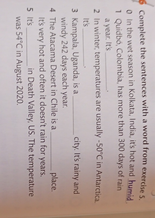 Complete the sentences with a word from exercise 5. 
0 In the wet season in Kolkata, India, it's hot and _humid 
1 Quidbó, Colombia, has more than 300 days of rain 
a year. It's_ 
、 
2 In winter, temperatures are usually -50°C in Antarctica. 
It's_ 
、 
3 Kampala, Uganda, is a _city. It's rainy and 
windy 242 days each year. 
4 The Atacama Desert in Chile is a _place. 
It's very hot and often it doesn't rain for years. 
5 It's _in Death Valley, US. The temperature 
was 54°C in August 2020.