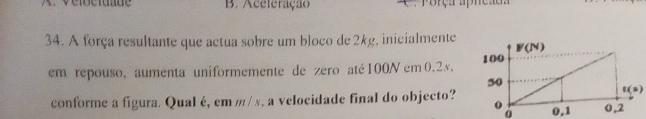 B. Aceleração C. Porça apncada
34. A força resultante que actua sobre um bloco de 2kg, inicialmente
em repouso, aumenta uniformemente de zero até 100N em 0.25, 
conforme a figura. Qual é, em m/ x, a velocidade final do objecto?
t(s)
0 0,1