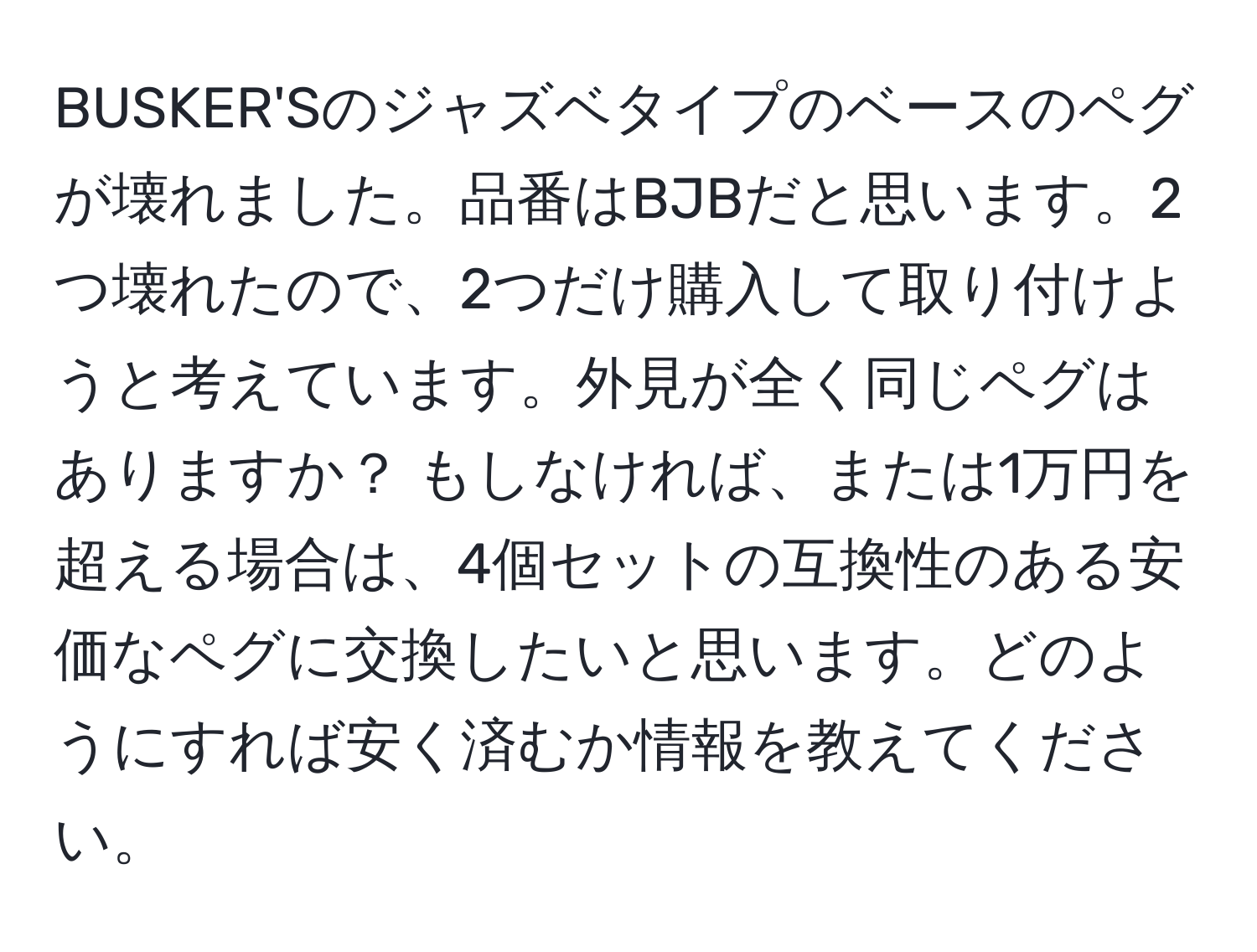 BUSKER'Sのジャズベタイプのベースのペグが壊れました。品番はBJBだと思います。2つ壊れたので、2つだけ購入して取り付けようと考えています。外見が全く同じペグはありますか？ もしなければ、または1万円を超える場合は、4個セットの互換性のある安価なペグに交換したいと思います。どのようにすれば安く済むか情報を教えてください。