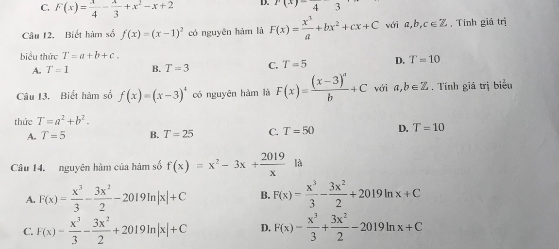 C. F(x)= x/4 - x/3 +x^2-x+2
D. f(x)=43
Câu 12. Biết hàm số f(x)=(x-1)^2 có nguyên hàm là F(x)= x^3/a +bx^2+cx+C với a, b, c∈ Z. Tính giá trị
biểu thức T=a+b+c.
A. T=1 B. T=3
C. T=5
D. T=10
Câu 13. Biết hàm số f(x)=(x-3)^4 có nguyên hàm là F(x)=frac (x-3)^ab+C với a, b∈ Z. Tính giá trị biểu
thức T=a^2+b^2.
A. T=5 B. T=25
C. T=50
D. T=10
Câu 14. nguyên hàm của hàm số f(x)=x^2-3x+ 2019/x  là
A. F(x)= x^3/3 - 3x^2/2 -2019ln |x|+C
B. F(x)= x^3/3 - 3x^2/2 +2019ln x+C
C. F(x)= x^3/3 - 3x^2/2 +2019ln |x|+C F(x)= x^3/3 + 3x^2/2 -2019ln x+C
D.