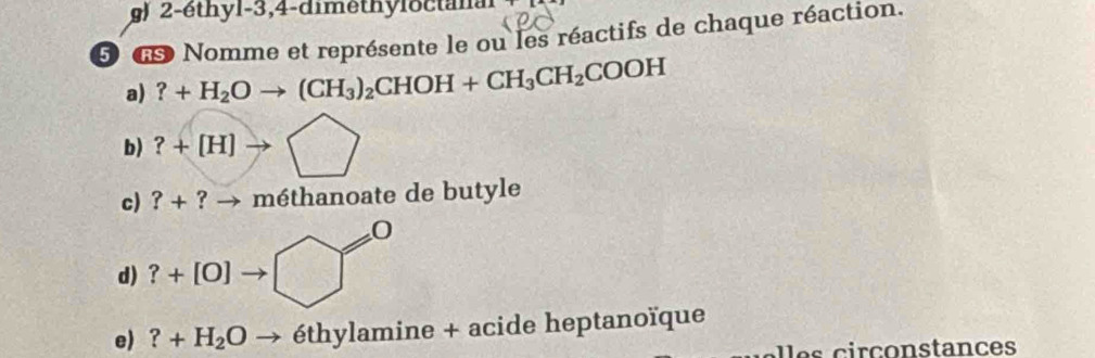 2-éthyl- 3, 4 -dimethyloctanal 
5 d Nomme et représente le ou les réactifs de chaque réaction. 
a) ?+H_2Oto (CH_3)_2CHOH+CH_3CH_2COOH
b) ?+[H]to □
c) ?+ ? → méthanoate de butyle 
a 
d) ?+[0]to □°
=0
e) ?+H_2Oto eth ylamine + acide heptanoïque 
ir c o nstances