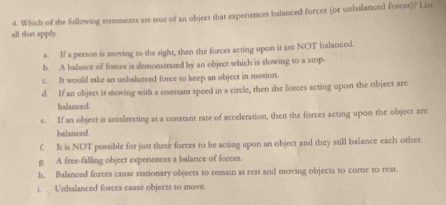 Which of the following statements are true of an object that experiences balanced forces (or unbalanced forces)? List
all that apply.
a. If a person is moving to the right, then the forces acting upon it are NOT balanced.
b. A balance of forces is demonstrated by an object which is slowing to a stop.
c. It would take an unbalanced force to keep an object in motion.
d. If an object is moving with a constant speed in a circle, then the forces acting upon the object are
balanced.
e. If an object is accelerating at a constant rate of acceleration, then the forces acting upon the object are
balanced.
f. It is NOT possible for just three forces to be acting upon an object and they still balance each other.
g. A free-falling object experiences a balance of forces.
h. Balanced forces cause stationary objects to remain at rest and moving objects to come to rest.
i. Unbalanced forces cause objects to move.