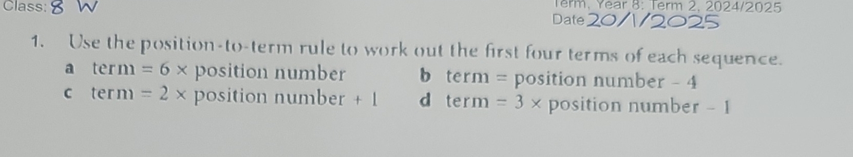 Term, Year 8: Term 2, 2024/2025
Class: Date
1. Use the position-to-term rule to work out the first four terms of each sequence.
a term=6* position number b term = position number - 4
C term=2* position number + 1 d term =3* position number - 1