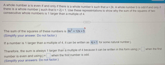 A whole number a is even if and only if there is a whole number k such that a=2k A whole number b is odd if and only if 
there is a whole number j such that b=2j+1. Use these representations to show why the sum of the squares of two 
consecutive whole numbers is 1 larger than a multiple of 4. 
The sum of the squares of these numbers is 8k^2+12k+5
(Simplify your answer. Do not factor.) 
If a number is 1 larger than a multiple of 4, it can be written as 4j+1 for some natural number j. 
Therefore, the sum is always 1 larger than a multiple of 4 because it can be written in this form using j=□ when the first 
number is even and using j=□ when the first number is odd. 
(Simplify your answers. Do not factor.)