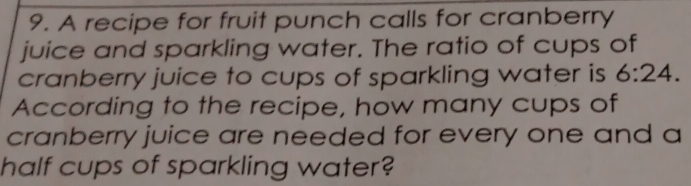 A recipe for fruit punch calls for cranberry 
juice and sparkling water. The ratio of cups of 
cranberry juice to cups of sparkling water is 6:24. 
According to the recipe, how many cups of 
cranberry juice are needed for every one and a 
half cups of sparkling water?