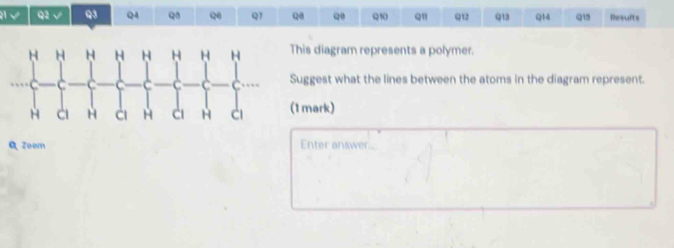 A √ Q2 √ Q3 Q4 Q Q Q7 Q8 Q Q10 Q1 Q12 Q13 Q14 Q15 Results 
his diagram represents a polymer. 
uggest what the lines between the atoms in the diagram represent. 
1 mark) 
Q zoom Enter answer