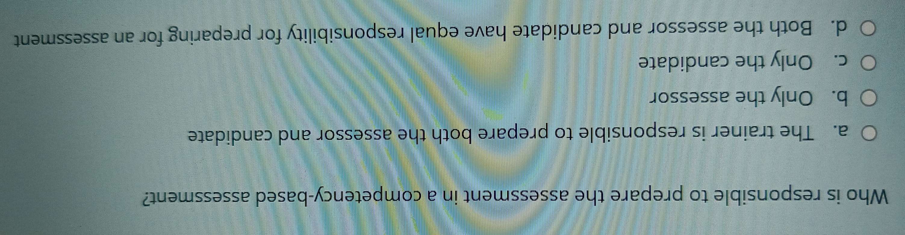 Who is responsible to prepare the assessment in a competency-based assessment?
a. The trainer is responsible to prepare both the assessor and candidate
b. Only the assessor
c. Only the candidate
d. Both the assessor and candidate have equal responsibility for preparing for an assessment