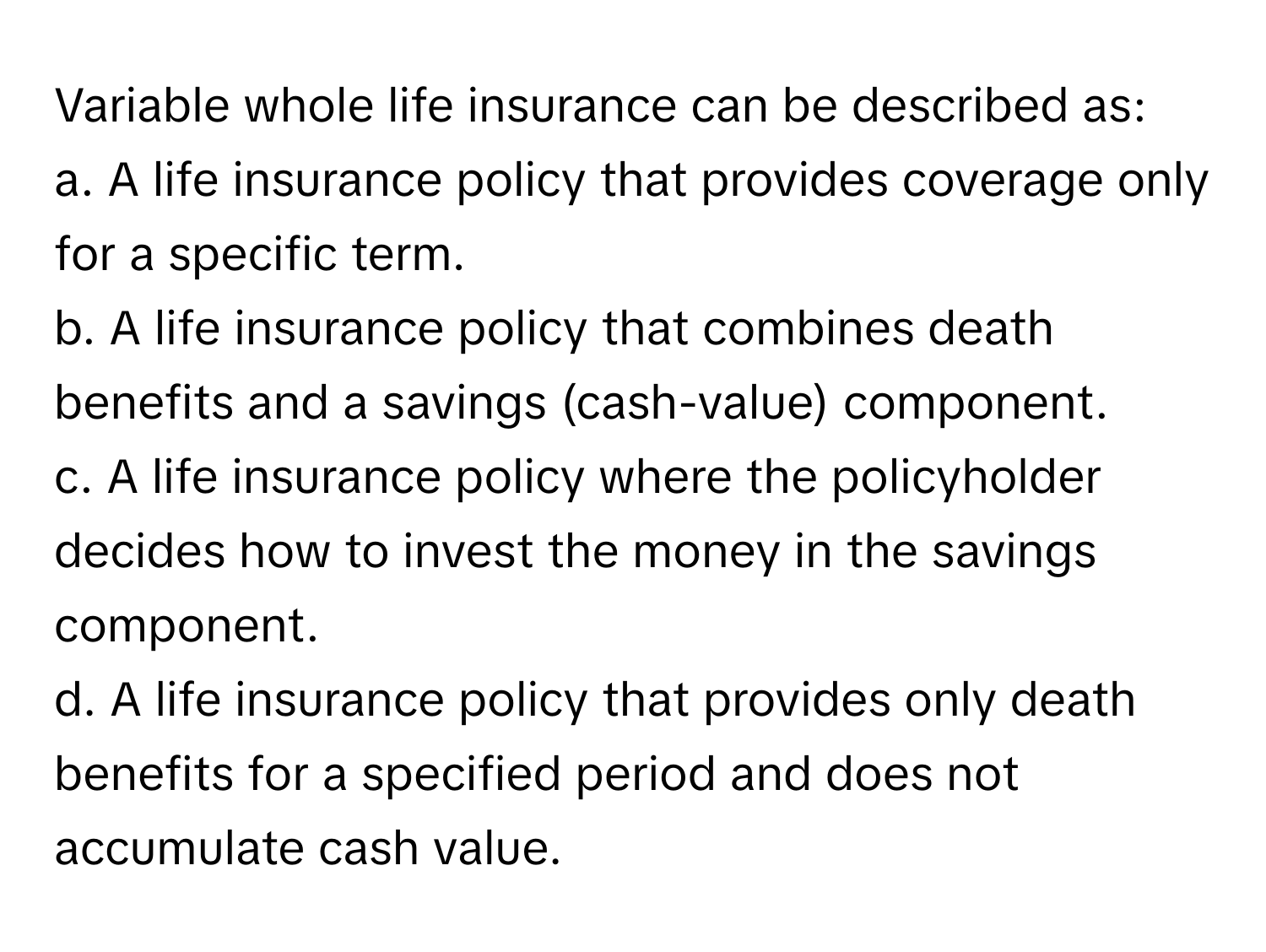 Variable whole life insurance can be described as:

a. A life insurance policy that provides coverage only for a specific term. 
b. A life insurance policy that combines death benefits and a savings (cash-value) component. 
c. A life insurance policy where the policyholder decides how to invest the money in the savings component. 
d. A life insurance policy that provides only death benefits for a specified period and does not accumulate cash value.