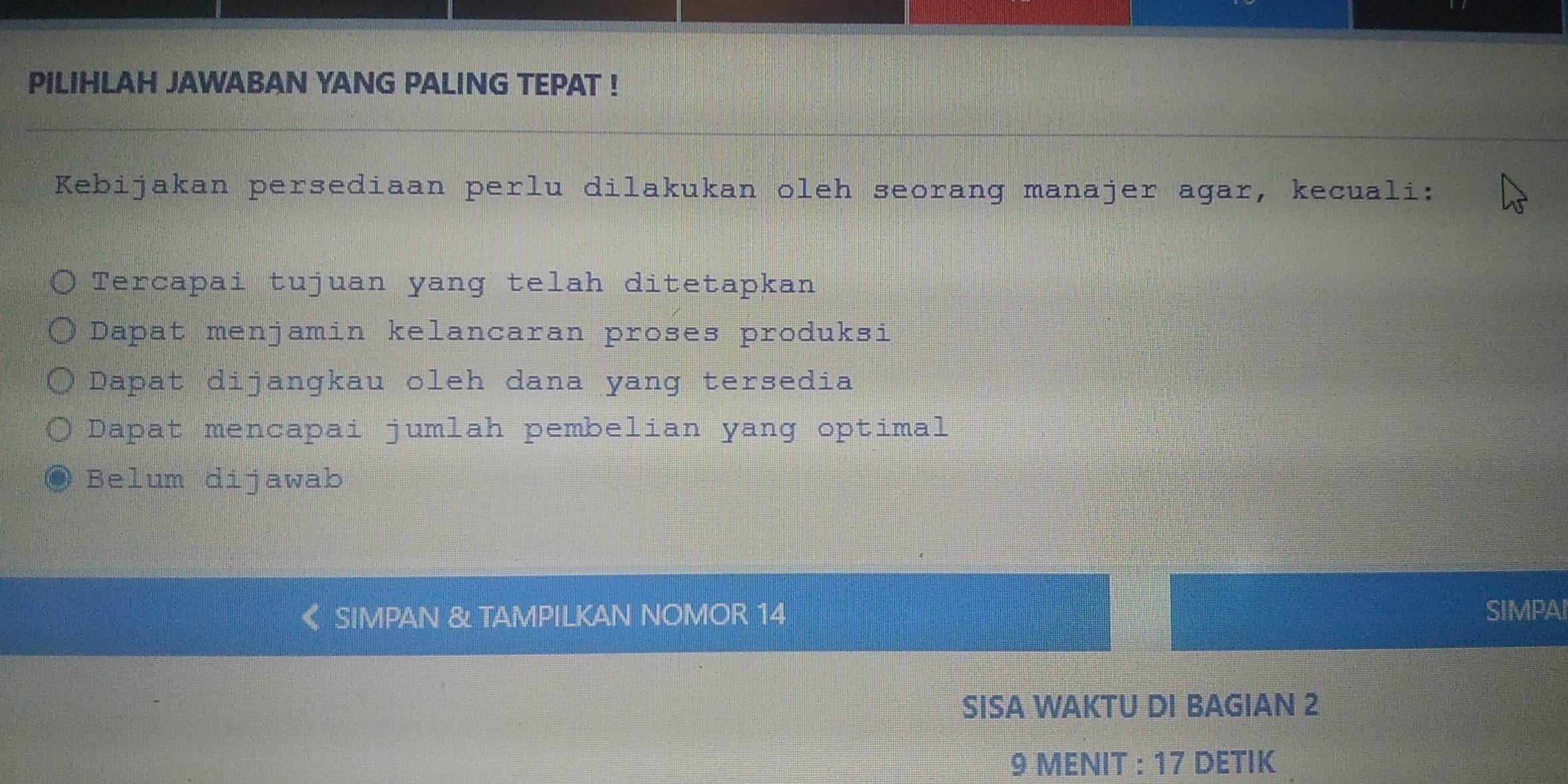 PILIHLAH JAWABAN YANG PALING TEPAT !
Kebijakan persediaan perlu dilakukan oleh seorang manajer agar, kecuali:
Tercapai tujuan yang telah ditetapkan
Dapat menjamin kelancaran proses produksi
Dapat dijangkau oleh dana yang tersedia
Dapat mencapai jumlah pembelian yang optimal
Belum dijawab
SIMPAN & TAMPILKAN NOMOR 14 SIMPAI
SISA WAKTU DI BAGIAN 2
9 MENIT : 17 DETIK