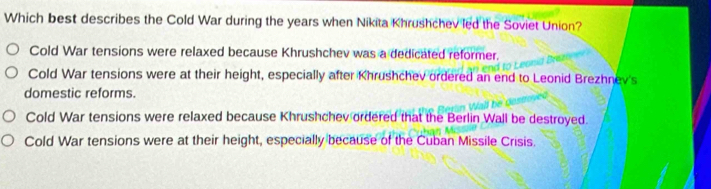 Which best describes the Cold War during the years when Nikita Khrushchev led the Soviet Union?
Cold War tensions were relaxed because Khrushchev was a dedicated reformer.
Cold War tensions were at their height, especially after Khrushchev ordered an end to Leonid Brezhnev's
domestic reforms.
Cold War tensions were relaxed because Khrushchev ordered that the Berlin Wall be destroyed.
Cold War tensions were at their height, especially because of the Cuban Missile Crisis.