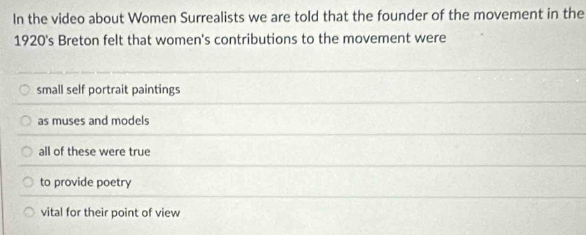 In the video about Women Surrealists we are told that the founder of the movement in the
1920's Breton felt that women's contributions to the movement were
small self portrait paintings
as muses and models
all of these were true
to provide poetry
vital for their point of view