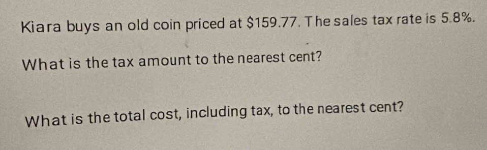 Kiara buys an old coin priced at $159.77. The sales tax rate is 5.8%. 
What is the tax amount to the nearest cent? 
What is the total cost, including tax, to the nearest cent?