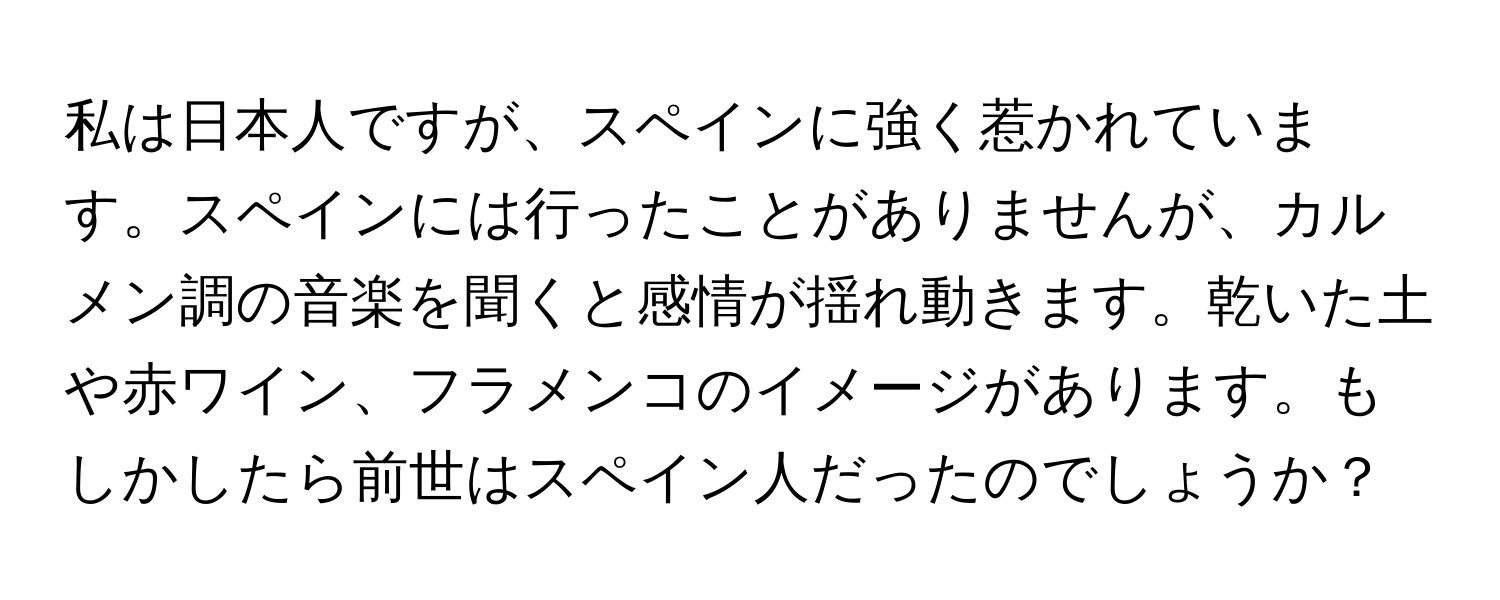 私は日本人ですが、スペインに強く惹かれています。スペインには行ったことがありませんが、カルメン調の音楽を聞くと感情が揺れ動きます。乾いた土や赤ワイン、フラメンコのイメージがあります。もしかしたら前世はスペイン人だったのでしょうか？