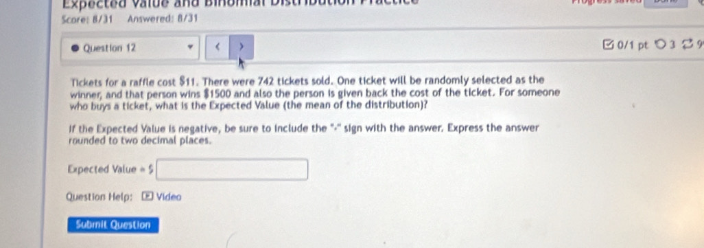 Expected valde and Binbm 
Score: 8/31 Answered: 8/31 
Question 12 < > 
□ 0/1 pt つ 3 2 9 
Tickets for a raffle cost $11. There were 742 tickets sold. One ticket will be randomly selected as the 
winner, and that person wins $1500 and also the person is given back the cost of the ticket. For someone 
who buys a ticket, what is the Expected Value (the mean of the distribution)? 
If the Expected Value is negative, be sure to include the "-'' sign with the answer. Express the answer 
rounded to two decimal places. 
Expected Value =$□
Question Help: - Video 
Submit Question