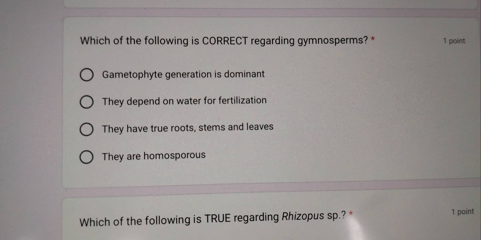 Which of the following is CORRECT regarding gymnosperms? * 1 point
Gametophyte generation is dominant
They depend on water for fertilization
They have true roots, stems and leaves
They are homosporous
Which of the following is TRUE regarding Rhizopus sp.? *
1 point