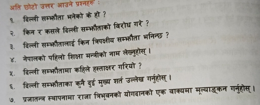 अति छोटो उत्तर आउने प्रश्नहरू : 
१. दिल्ली सम्भौता भनेको के हो ? 
२. किनर कसले दिल्ली सम्भौताको विरोध गरे ? 
३. दिल्ली सम्भौतालाई किन त्रिपक्षीय सम्भौता भनिन्छ? 
४. नेपालको पहिलो शिक्षा मन्त्रीको नाम लेख्नुहोस् । 
५.दिल्ली सम्भौतामा कहिले हस्ताक्षर गरियो ? 
६. दिल्ली सम्भफौताका कुनै दुई मुख्य शर्त उल्लेख गनुहोस्। 
७. प्रजातन्त्र स्थापनामा राजा त्रिभूबनको योगदानको एक वाक्यमा मूल्याइ्कन गनुहोस्।