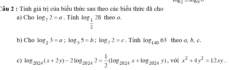 ^10_52 1059 
Cầu 2 : Tính giá trị của biểu thức sau theo các biểu thức đã cho 
a) Cho log _72=a. Tính log _ 1/2 28 theo a. 
b) Cho log _23=a; log _35=b; log _72=c. Tính log _14063 theo a, b, c. 
c) log _2024(x+2y)-2log _20242= 1/2 (log _2024x+log _2024y) , với x^2+4y^2=12xy.