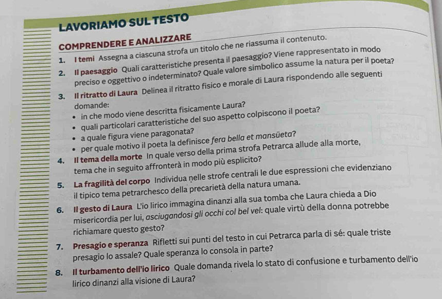 LAVORIAMO SUL TESTO 
COMPRENDERE E ANALIZZARE 
1. I temi Assegna a ciascuna strofa un titolo che ne riassuma il contenuto. 
2. Il paesaggio Quali caratteristiche presenta il paesaggio? Viene rappresentato in modo 
preciso e oggettivo o indeterminato? Quale valore simbolico assume la natura per il poeta? 
3. Il ritratto di Laura Delinea il ritratto fisico e morale di Laura rispondendo alle seguenti 
domande: 
in che modo viene descritta fisicamente Laura? 
quali particolari caratteristiche del suo aspetto colpiscono il poeta? 
a quale figura viene paragonata? 
per quale motivo il poeta la definisce fera bella et mansüeta? 
4. Il tema della morte In quale verso della prima strofa Petrarca allude alla morte, 
tema che in seguito affronterà in modo più esplicito? 
5. La fragilità del corpo Individua nelle strofe centrali le due espressioni che evidenziano 
il tipico tema petrarchesco della precarietà della natura umana. 
6. II gesto di Laura L'io lirico immagina dinanzi alla sua tomba che Laura chieda a Dio 
misericordia per lui, ɑsciugandosi gli occhi col bel vel: quale virtù della donna potrebbe 
richiamare questo gesto? 
7. Presagio e speranza Rifletti sui punti del testo in cui Petrarca parla di sé: quale triste 
presagio lo assale? Quale speranza lo consola in parte? 
8. Il turbamento dell'io lirico Quale domanda rivela lo stato di confusione e turbamento dell’io 
lirico dinanzi alla visione di Laura?